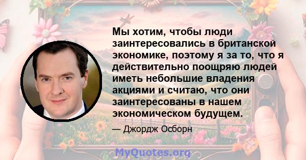 Мы хотим, чтобы люди заинтересовались в британской экономике, поэтому я за то, что я действительно поощряю людей иметь небольшие владения акциями и считаю, что они заинтересованы в нашем экономическом будущем.