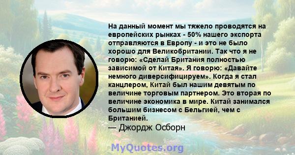 На данный момент мы тяжело проводятся на европейских рынках - 50% нашего экспорта отправляются в Европу - и это не было хорошо для Великобритании. Так что я не говорю: «Сделай Британия полностью зависимой от Китая». Я