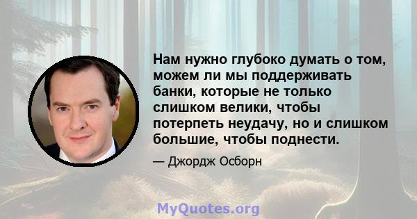 Нам нужно глубоко думать о том, можем ли мы поддерживать банки, которые не только слишком велики, чтобы потерпеть неудачу, но и слишком большие, чтобы поднести.