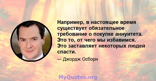 Например, в настоящее время существует обязательное требование о покупке аннуитета. Это то, от чего мы избавимся. Это заставляет некоторых людей спасти.