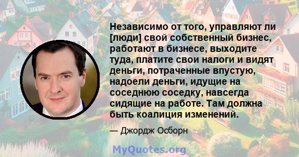 Независимо от того, управляют ли [люди] свой собственный бизнес, работают в бизнесе, выходите туда, платите свои налоги и видят деньги, потраченные впустую, надоели деньги, идущие на соседнюю соседку, навсегда сидящие