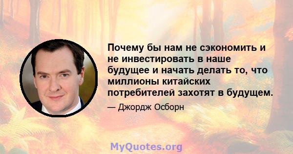 Почему бы нам не сэкономить и не инвестировать в наше будущее и начать делать то, что миллионы китайских потребителей захотят в будущем.