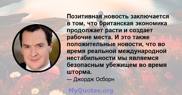 Позитивная новость заключается в том, что британская экономика продолжает расти и создает рабочие места. И это также положительные новости, что во время реальной международной нестабильности мы являемся безопасным