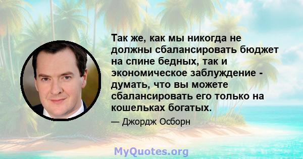 Так же, как мы никогда не должны сбалансировать бюджет на спине бедных, так и экономическое заблуждение - думать, что вы можете сбалансировать его только на кошельках богатых.