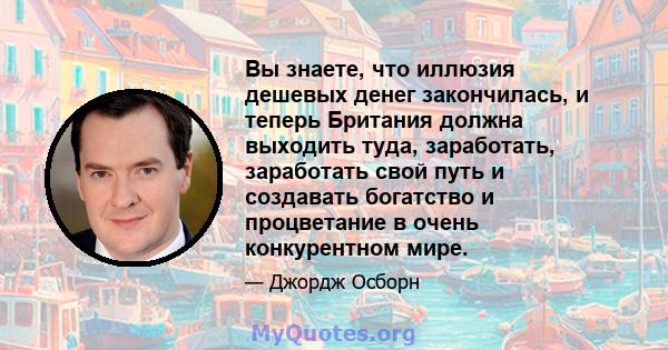 Вы знаете, что иллюзия дешевых денег закончилась, и теперь Британия должна выходить туда, заработать, заработать свой путь и создавать богатство и процветание в очень конкурентном мире.