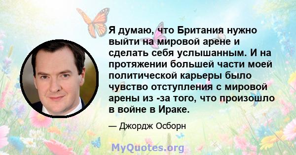 Я думаю, что Британия нужно выйти на мировой арене и сделать себя услышанным. И на протяжении большей части моей политической карьеры было чувство отступления с мировой арены из -за того, что произошло в войне в Ираке.