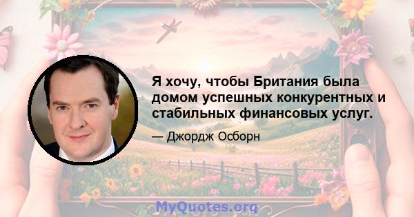 Я хочу, чтобы Британия была домом успешных конкурентных и стабильных финансовых услуг.