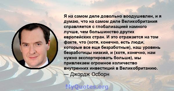 Я на самом деле довольно воодушевлен, и я думаю, что на самом деле Великобритания справляется с глобализацией намного лучше, чем большинство других европейских стран. И это отражается на том факте, что (хотя, конечно,