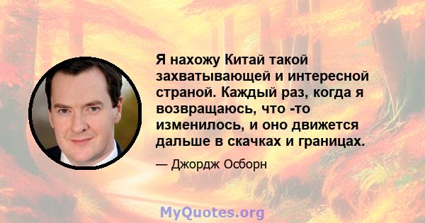 Я нахожу Китай такой захватывающей и интересной страной. Каждый раз, когда я возвращаюсь, что -то изменилось, и оно движется дальше в скачках и границах.