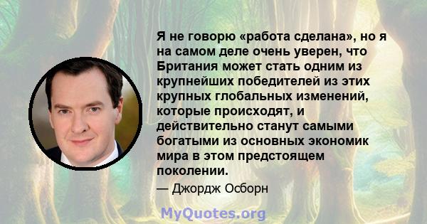 Я не говорю «работа сделана», но я на самом деле очень уверен, что Британия может стать одним из крупнейших победителей из этих крупных глобальных изменений, которые происходят, и действительно станут самыми богатыми из 