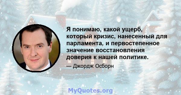 Я понимаю, какой ущерб, который кризис, нанесенный для парламента, и первостепенное значение восстановления доверия к нашей политике.