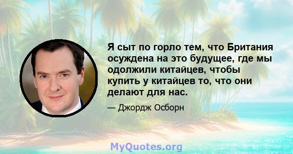 Я сыт по горло тем, что Британия осуждена на это будущее, где мы одолжили китайцев, чтобы купить у китайцев то, что они делают для нас.