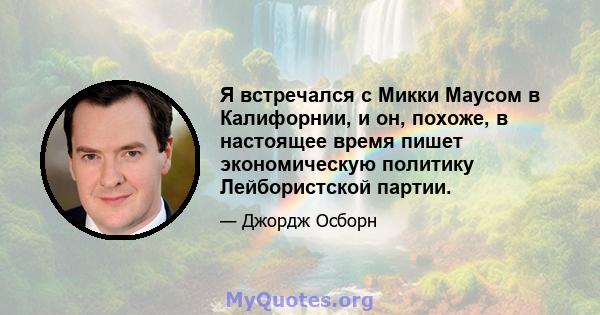 Я встречался с Микки Маусом в Калифорнии, и он, похоже, в настоящее время пишет экономическую политику Лейбористской партии.