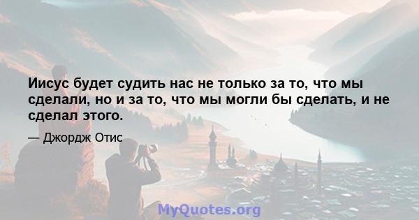 Иисус будет судить нас не только за то, что мы сделали, но и за то, что мы могли бы сделать, и не сделал этого.