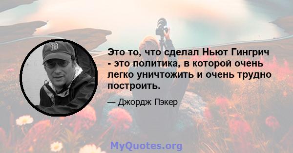 Это то, что сделал Ньют Гингрич - это политика, в которой очень легко уничтожить и очень трудно построить.