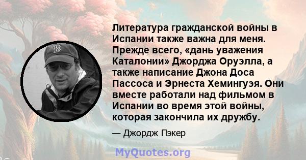 Литература гражданской войны в Испании также важна для меня. Прежде всего, «дань уважения Каталонии» Джорджа Оруэлла, а также написание Джона Доса Пассоса и Эрнеста Хемингуэя. Они вместе работали над фильмом в Испании