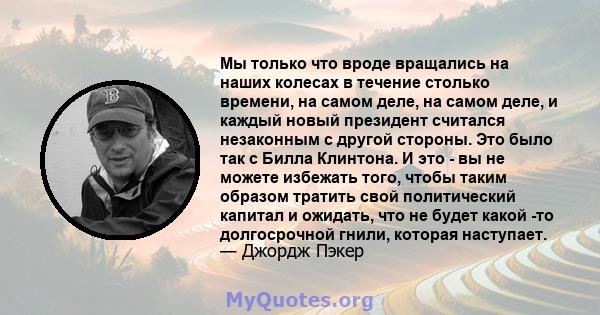 Мы только что вроде вращались на наших колесах в течение столько времени, на самом деле, на самом деле, и каждый новый президент считался незаконным с другой стороны. Это было так с Билла Клинтона. И это - вы не можете