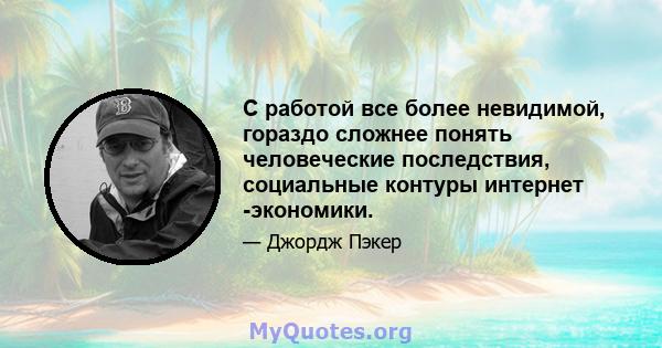 С работой все более невидимой, гораздо сложнее понять человеческие последствия, социальные контуры интернет -экономики.