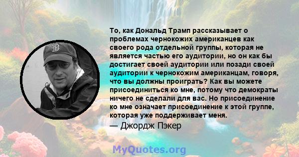 То, как Дональд Трамп рассказывает о проблемах чернокожих американцев как своего рода отдельной группы, которая не является частью его аудитории, но он как бы достигает своей аудитории или позади своей аудитории к