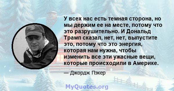 У всех нас есть темная сторона, но мы держим ее на месте, потому что это разрушительно. И Дональд Трамп сказал, нет, нет, выпустите это, потому что это энергия, которая нам нужна, чтобы изменить все эти ужасные вещи,