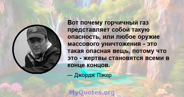 Вот почему горчичный газ представляет собой такую ​​опасность, или любое оружие массового уничтожения - это такая опасная вещь, потому что это - жертвы становятся всеми в конце концов.