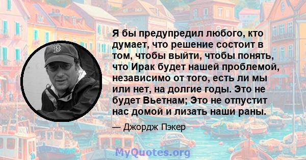 Я бы предупредил любого, кто думает, что решение состоит в том, чтобы выйти, чтобы понять, что Ирак будет нашей проблемой, независимо от того, есть ли мы или нет, на долгие годы. Это не будет Вьетнам; Это не отпустит