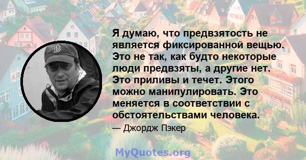 Я думаю, что предвзятость не является фиксированной вещью. Это не так, как будто некоторые люди предвзяты, а другие нет. Это приливы и течет. Этого можно манипулировать. Это меняется в соответствии с обстоятельствами