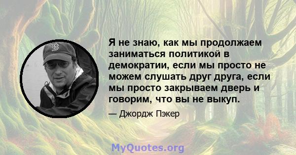 Я не знаю, как мы продолжаем заниматься политикой в ​​демократии, если мы просто не можем слушать друг друга, если мы просто закрываем дверь и говорим, что вы не выкуп.