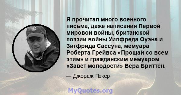 Я прочитал много военного письма, даже написания Первой мировой войны, британской поэзии войны Уилфреда Оуэна и Зигфрида Сассуна, мемуара Роберта Грейвса «Прощай со всем этим» и гражданским мемуаром «Завет молодости»