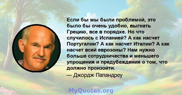 Если бы мы были проблемой, это было бы очень удобно, выгнать Грецию, все в порядке. Но что случилось с Испанией? А как насчет Португалии? А как насчет Италии? А как насчет всей еврозоны? Нам нужно больше сотрудничества