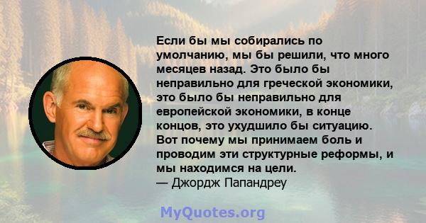 Если бы мы собирались по умолчанию, мы бы решили, что много месяцев назад. Это было бы неправильно для греческой экономики, это было бы неправильно для европейской экономики, в конце концов, это ухудшило бы ситуацию.