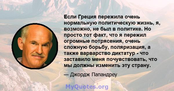 Если Греция пережила очень нормальную политическую жизнь, я, возможно, не был в политике. Но просто тот факт, что я пережил огромные потрясения, очень сложную борьбу, поляризация, а также варварство диктатур - что