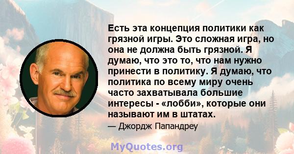 Есть эта концепция политики как грязной игры. Это сложная игра, но она не должна быть грязной. Я думаю, что это то, что нам нужно принести в политику. Я думаю, что политика по всему миру очень часто захватывала большие