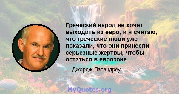 Греческий народ не хочет выходить из евро, и я считаю, что греческие люди уже показали, что они принесли серьезные жертвы, чтобы остаться в еврозоне.