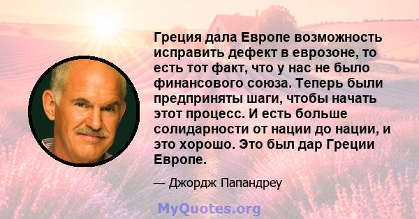 Греция дала Европе возможность исправить дефект в еврозоне, то есть тот факт, что у нас не было финансового союза. Теперь были предприняты шаги, чтобы начать этот процесс. И есть больше солидарности от нации до нации, и 