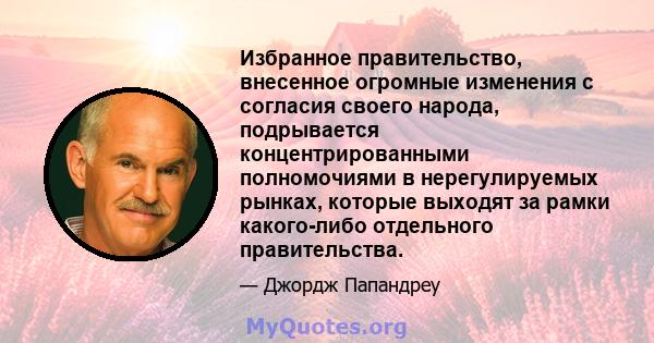 Избранное правительство, внесенное огромные изменения с согласия своего народа, подрывается концентрированными полномочиями в нерегулируемых рынках, которые выходят за рамки какого-либо отдельного правительства.