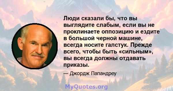 Люди сказали бы, что вы выглядите слабым, если вы не проклинаете оппозицию и ездите в большой черной машине, всегда носите галстук. Прежде всего, чтобы быть «сильным», вы всегда должны отдавать приказы.