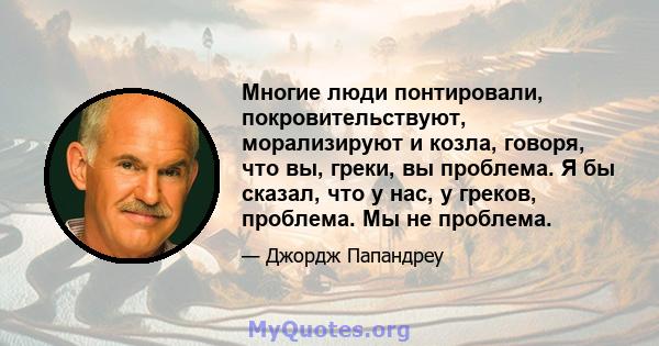 Многие люди понтировали, покровительствуют, морализируют и козла, говоря, что вы, греки, вы проблема. Я бы сказал, что у нас, у греков, проблема. Мы не проблема.