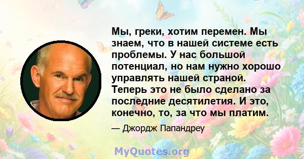 Мы, греки, хотим перемен. Мы знаем, что в нашей системе есть проблемы. У нас большой потенциал, но нам нужно хорошо управлять нашей страной. Теперь это не было сделано за последние десятилетия. И это, конечно, то, за