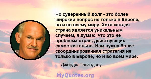 Но суверенный долг - это более широкий вопрос не только в Европе, но и по всему миру. Хотя каждая страна является уникальным случаем, я думаю, что это не проблема стран, действующих самостоятельно. Нам нужна более