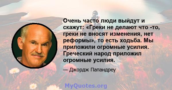 Очень часто люди выйдут и скажут: «Греки не делают что -то, греки не вносят изменения, нет реформы», то есть ходьба. Мы приложили огромные усилия. Греческий народ приложил огромные усилия.