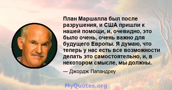 План Маршалла был после разрушения, и США пришли к нашей помощи, и, очевидно, это было очень, очень важно для будущего Европы. Я думаю, что теперь у нас есть все возможности делать это самостоятельно, и, в некотором