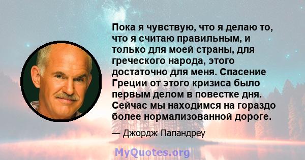 Пока я чувствую, что я делаю то, что я считаю правильным, и только для моей страны, для греческого народа, этого достаточно для меня. Спасение Греции от этого кризиса было первым делом в повестке дня. Сейчас мы