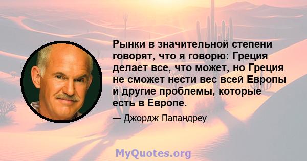 Рынки в значительной степени говорят, что я говорю: Греция делает все, что может, но Греция не сможет нести вес всей Европы и другие проблемы, которые есть в Европе.