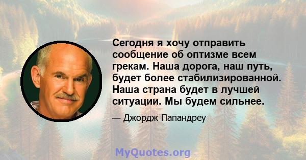 Сегодня я хочу отправить сообщение об оптизме всем грекам. Наша дорога, наш путь, будет более стабилизированной. Наша страна будет в лучшей ситуации. Мы будем сильнее.