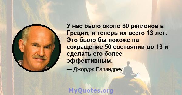 У нас было около 60 регионов в Греции, и теперь их всего 13 лет. Это было бы похоже на сокращение 50 состояний до 13 и сделать его более эффективным.