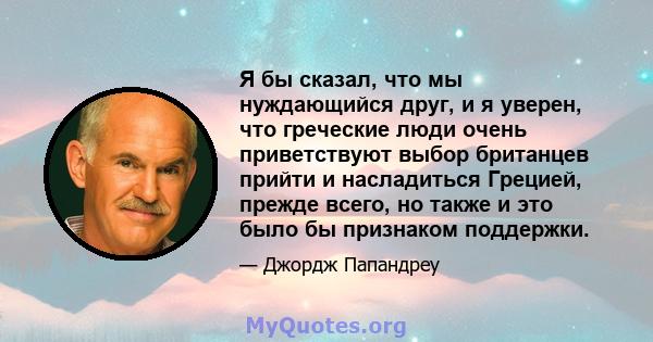 Я бы сказал, что мы нуждающийся друг, и я уверен, что греческие люди очень приветствуют выбор британцев прийти и насладиться Грецией, прежде всего, но также и это было бы признаком поддержки.