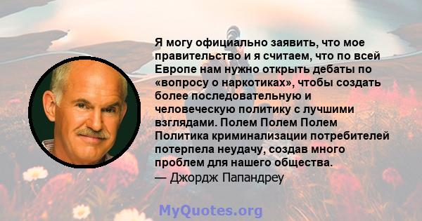 Я могу официально заявить, что мое правительство и я считаем, что по всей Европе нам нужно открыть дебаты по «вопросу о наркотиках», чтобы создать более последовательную и человеческую политику с лучшими взглядами.