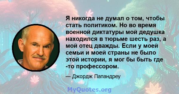 Я никогда не думал о том, чтобы стать политиком. Но во время военной диктатуры мой дедушка находился в тюрьме шесть раз, а мой отец дважды. Если у моей семьи и моей страны не было этой истории, я мог бы быть где -то