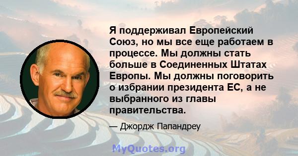 Я поддерживал Европейский Союз, но мы все еще работаем в процессе. Мы должны стать больше в Соединенных Штатах Европы. Мы должны поговорить о избрании президента ЕС, а не выбранного из главы правительства.